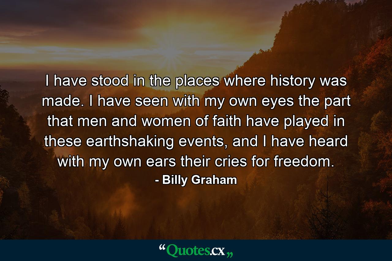 I have stood in the places where history was made. I have seen with my own eyes the part that men and women of faith have played in these earthshaking events, and I have heard with my own ears their cries for freedom. - Quote by Billy Graham