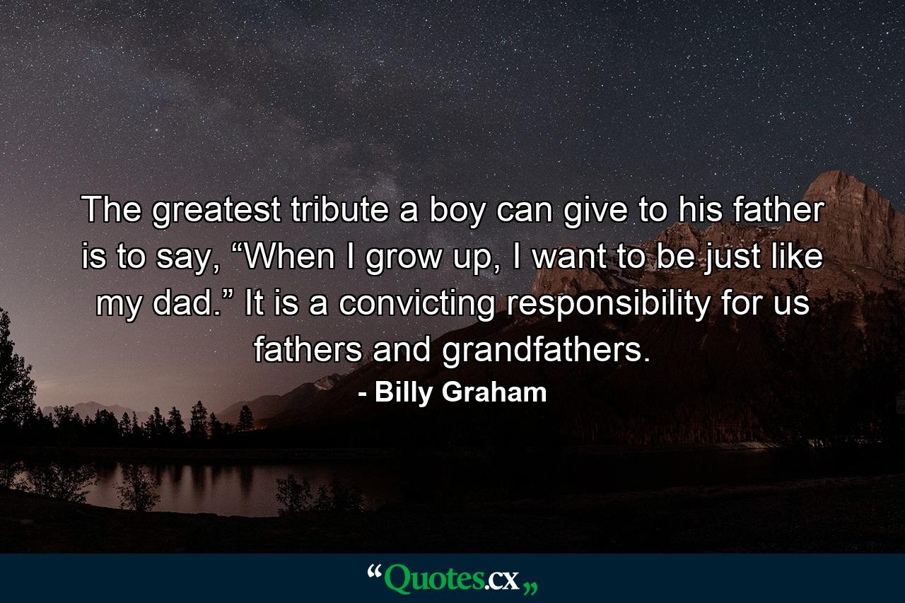 The greatest tribute a boy can give to his father is to say, “When I grow up, I want to be just like my dad.” It is a convicting responsibility for us fathers and grandfathers. - Quote by Billy Graham