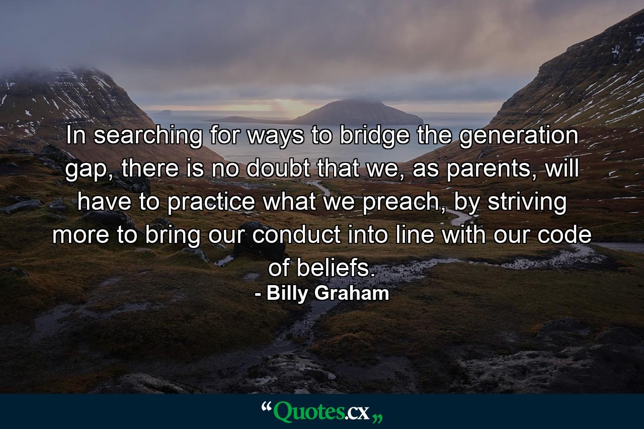 In searching for ways to bridge the generation gap, there is no doubt that we, as parents, will have to practice what we preach, by striving more to bring our conduct into line with our code of beliefs. - Quote by Billy Graham