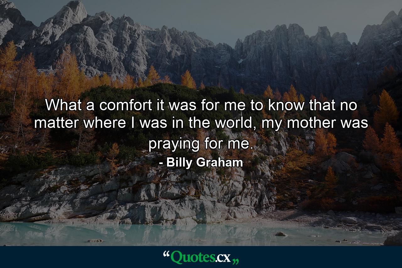 What a comfort it was for me to know that no matter where I was in the world, my mother was praying for me. - Quote by Billy Graham