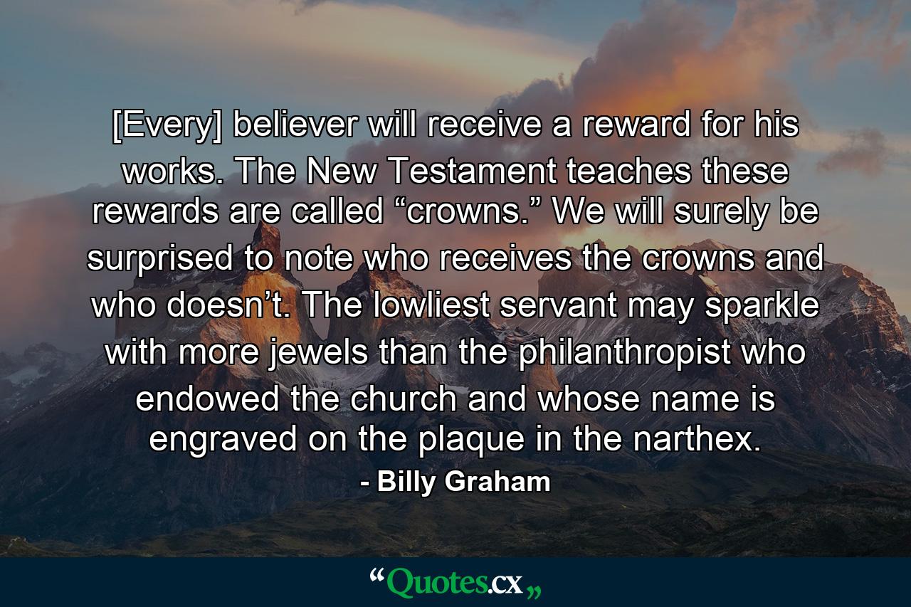 [Every] believer will receive a reward for his works. The New Testament teaches these rewards are called “crowns.” We will surely be surprised to note who receives the crowns and who doesn’t. The lowliest servant may sparkle with more jewels than the philanthropist who endowed the church and whose name is engraved on the plaque in the narthex. - Quote by Billy Graham