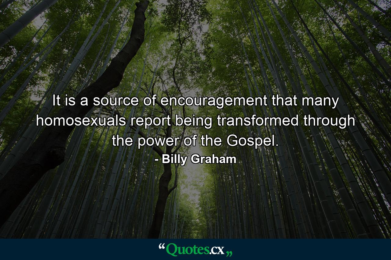 It is a source of encouragement that many homosexuals report being transformed through the power of the Gospel. - Quote by Billy Graham