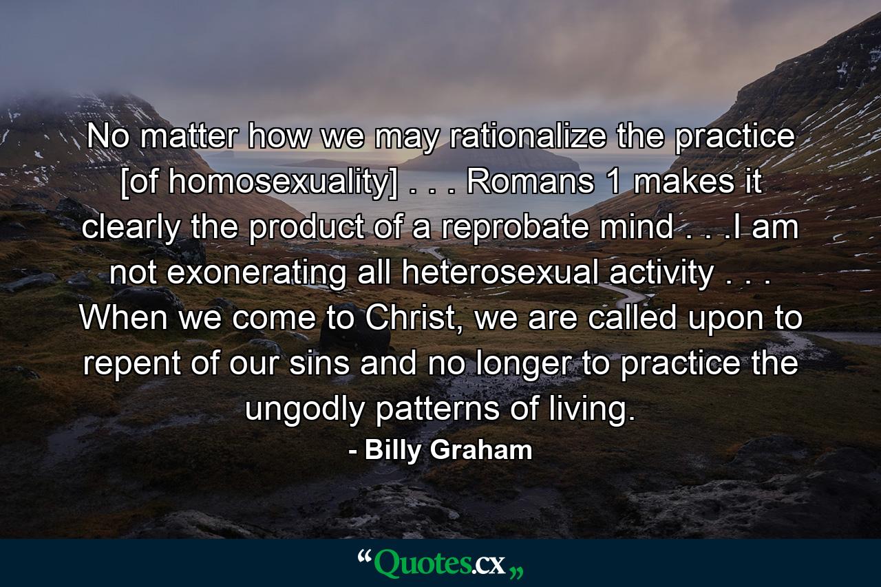 No matter how we may rationalize the practice [of homosexuality] . . . Romans 1 makes it clearly the product of a reprobate mind . . .I am not exonerating all heterosexual activity . . . When we come to Christ, we are called upon to repent of our sins and no longer to practice the ungodly patterns of living. - Quote by Billy Graham