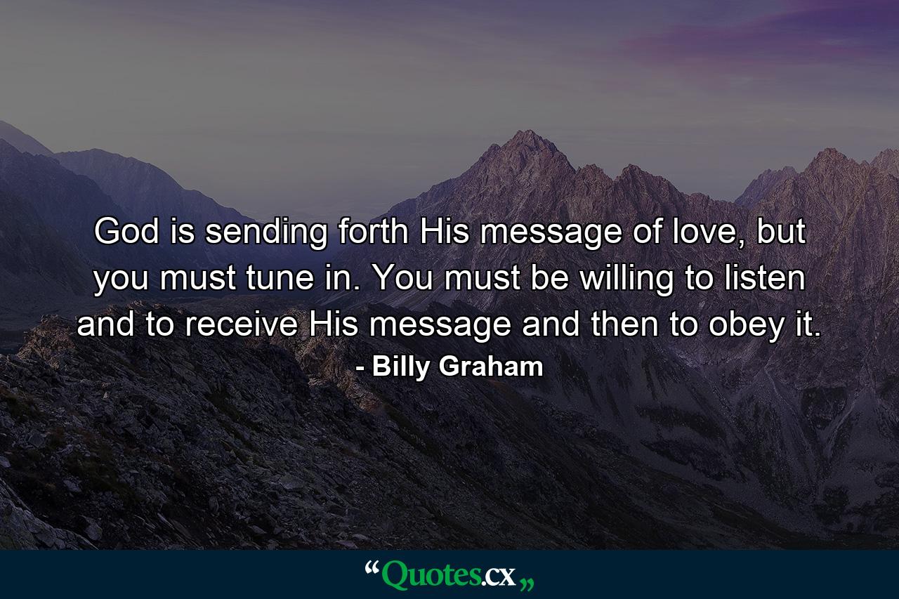 God is sending forth His message of love, but you must tune in. You must be willing to listen and to receive His message and then to obey it. - Quote by Billy Graham