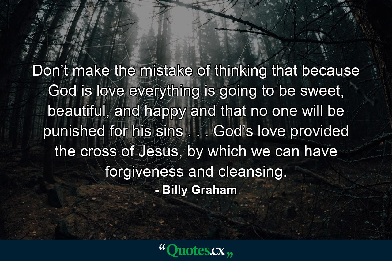 Don’t make the mistake of thinking that because God is love everything is going to be sweet, beautiful, and happy and that no one will be punished for his sins . . . God’s love provided the cross of Jesus, by which we can have forgiveness and cleansing. - Quote by Billy Graham