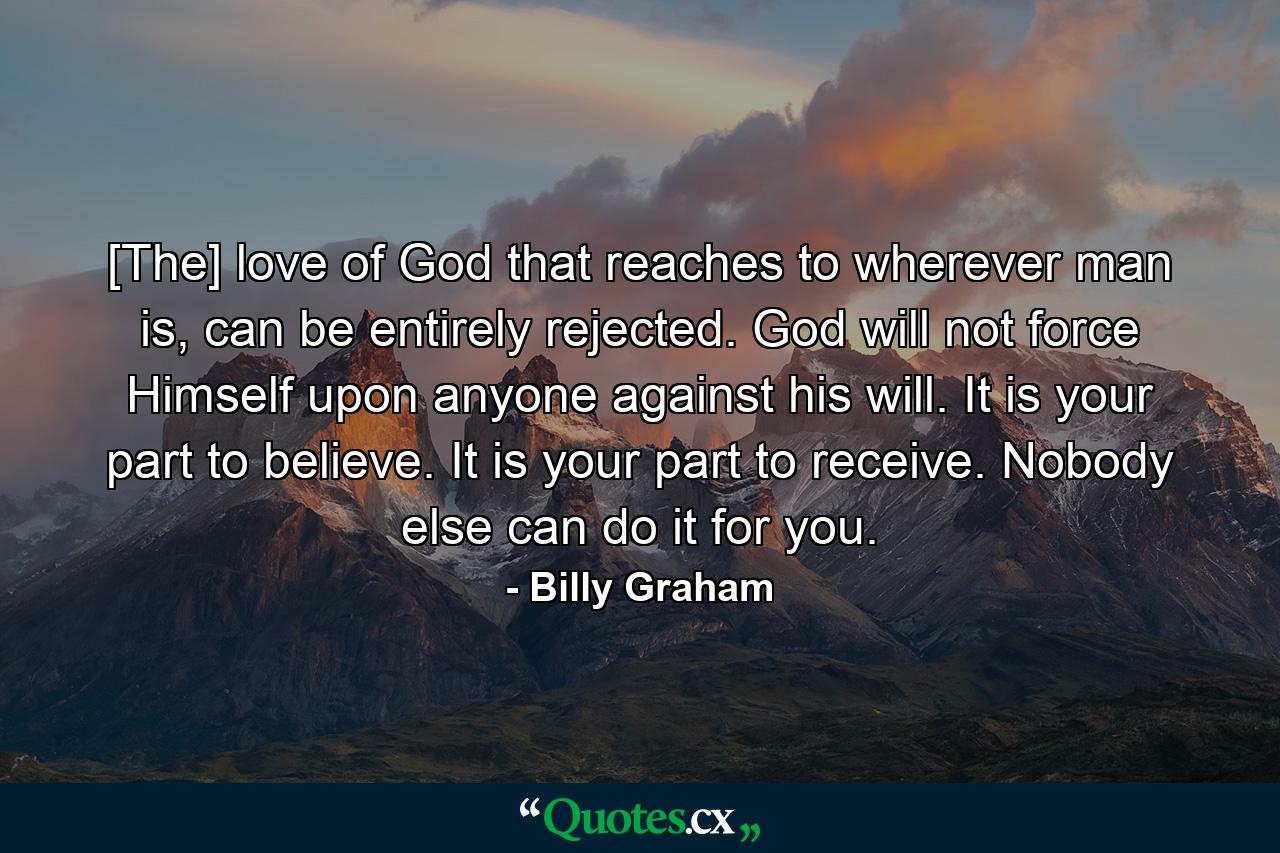 [The] love of God that reaches to wherever man is, can be entirely rejected. God will not force Himself upon anyone against his will. It is your part to believe. It is your part to receive. Nobody else can do it for you. - Quote by Billy Graham