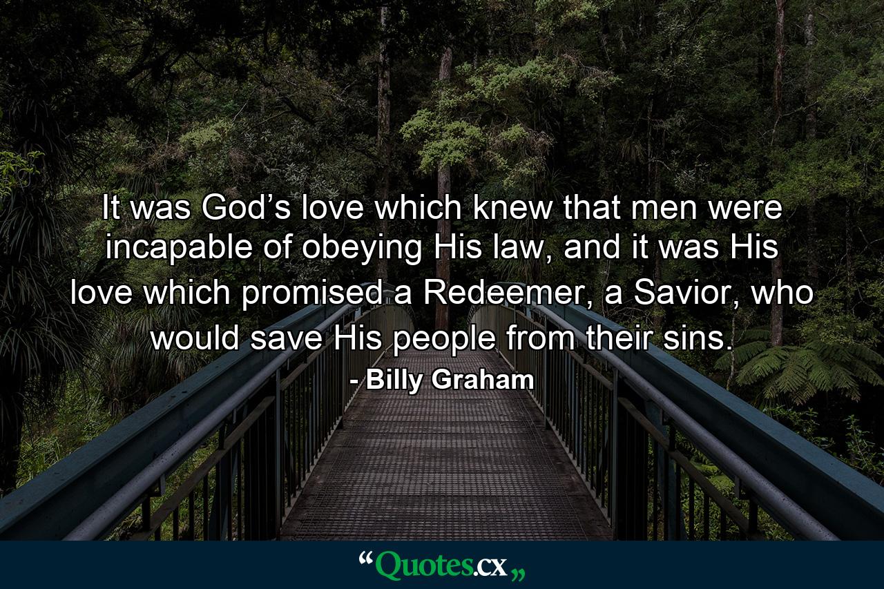 It was God’s love which knew that men were incapable of obeying His law, and it was His love which promised a Redeemer, a Savior, who would save His people from their sins. - Quote by Billy Graham