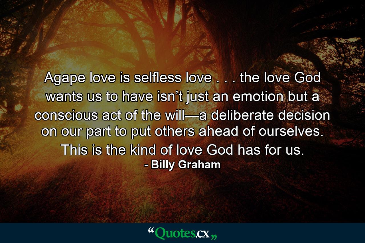 Agape love is selfless love . . . the love God wants us to have isn’t just an emotion but a conscious act of the will—a deliberate decision on our part to put others ahead of ourselves. This is the kind of love God has for us. - Quote by Billy Graham