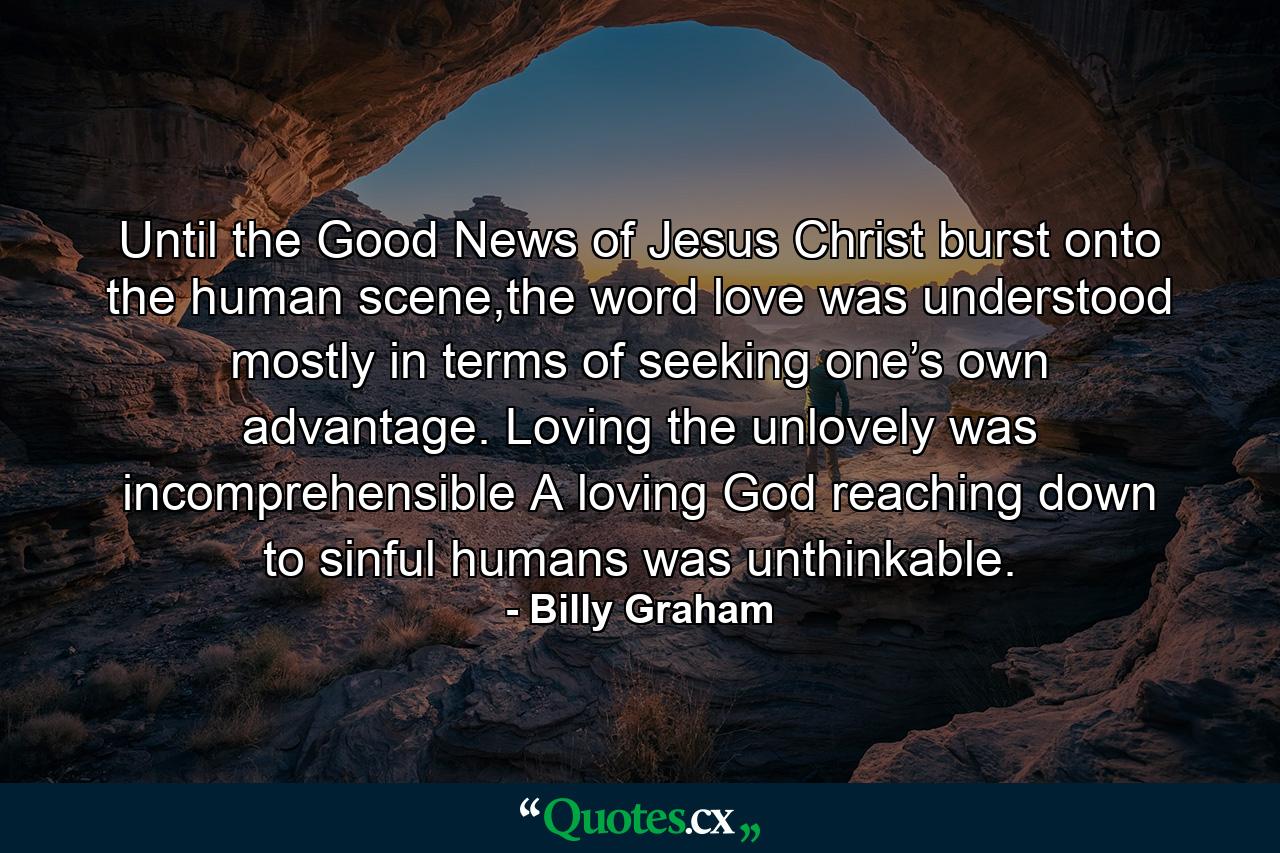 Until the Good News of Jesus Christ burst onto the human scene,the word love was understood mostly in terms of seeking one’s own advantage. Loving the unlovely was incomprehensible A loving God reaching down to sinful humans was unthinkable. - Quote by Billy Graham