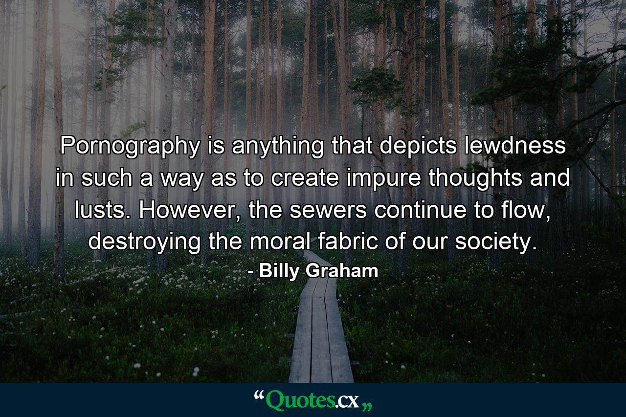 Pornography is anything that depicts lewdness in such a way as to create impure thoughts and lusts. However, the sewers continue to flow, destroying the moral fabric of our society. - Quote by Billy Graham