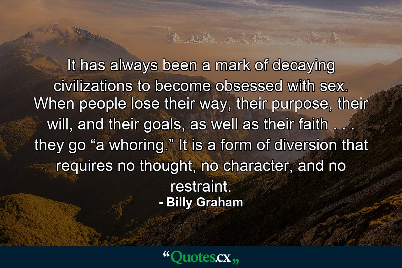 It has always been a mark of decaying civilizations to become obsessed with sex. When people lose their way, their purpose, their will, and their goals, as well as their faith . . . they go “a whoring.” It is a form of diversion that requires no thought, no character, and no restraint. - Quote by Billy Graham