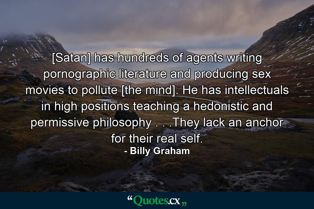 [Satan] has hundreds of agents writing pornographic literature and producing sex movies to pollute [the mind]. He has intellectuals in high positions teaching a hedonistic and permissive philosophy . . .They lack an anchor for their real self. - Quote by Billy Graham