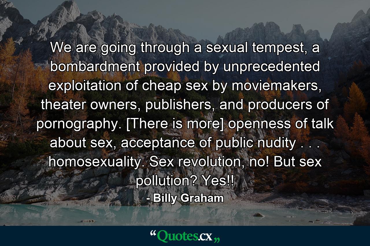 We are going through a sexual tempest, a bombardment provided by unprecedented exploitation of cheap sex by moviemakers, theater owners, publishers, and producers of pornography. [There is more] openness of talk about sex, acceptance of public nudity . . . homosexuality. Sex revolution, no! But sex pollution? Yes!! - Quote by Billy Graham