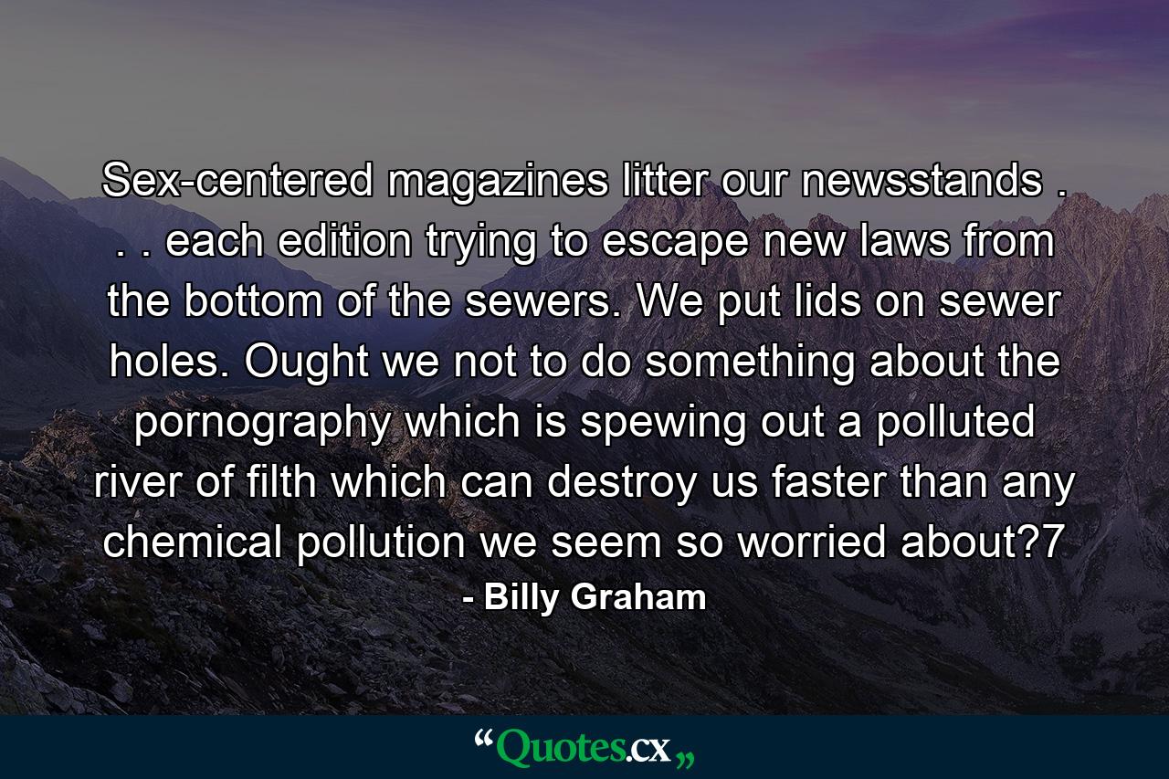 Sex-centered magazines litter our newsstands . . . each edition trying to escape new laws from the bottom of the sewers. We put lids on sewer holes. Ought we not to do something about the pornography which is spewing out a polluted river of filth which can destroy us faster than any chemical pollution we seem so worried about?7 - Quote by Billy Graham