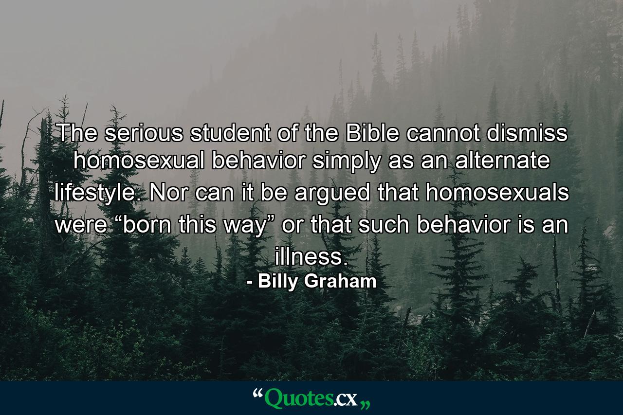 The serious student of the Bible cannot dismiss homosexual behavior simply as an alternate lifestyle. Nor can it be argued that homosexuals were “born this way” or that such behavior is an illness. - Quote by Billy Graham