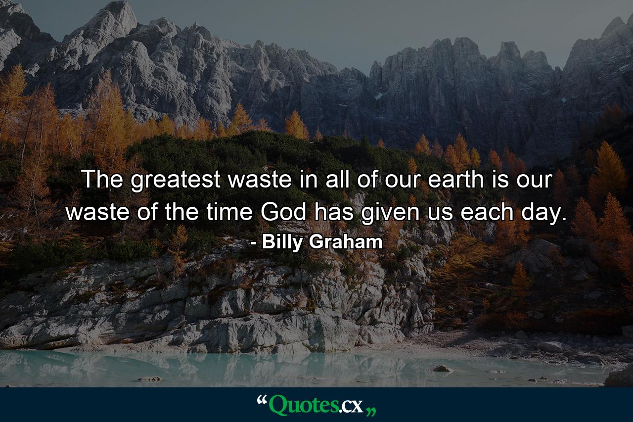 The greatest waste in all of our earth is our waste of the time God has given us each day. - Quote by Billy Graham