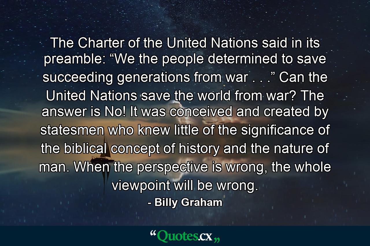 The Charter of the United Nations said in its preamble: “We the people determined to save succeeding generations from war . . .” Can the United Nations save the world from war? The answer is No! It was conceived and created by statesmen who knew little of the significance of the biblical concept of history and the nature of man. When the perspective is wrong, the whole viewpoint will be wrong. - Quote by Billy Graham