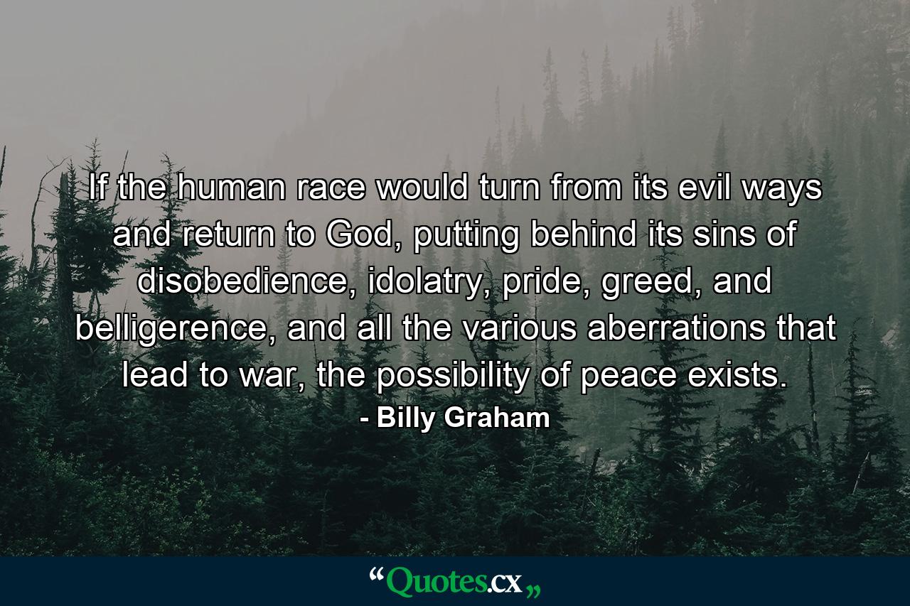 If the human race would turn from its evil ways and return to God, putting behind its sins of disobedience, idolatry, pride, greed, and belligerence, and all the various aberrations that lead to war, the possibility of peace exists. - Quote by Billy Graham