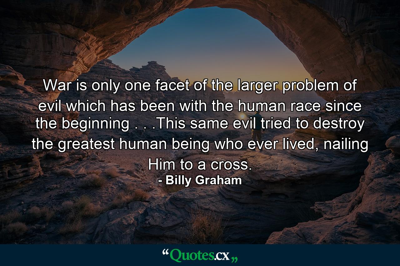 War is only one facet of the larger problem of evil which has been with the human race since the beginning . . .This same evil tried to destroy the greatest human being who ever lived, nailing Him to a cross. - Quote by Billy Graham