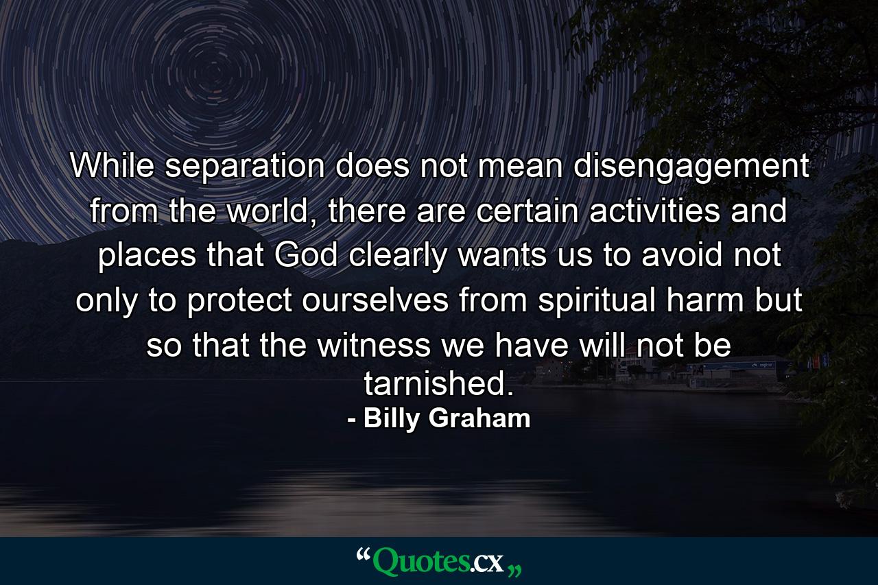 While separation does not mean disengagement from the world, there are certain activities and places that God clearly wants us to avoid not only to protect ourselves from spiritual harm but so that the witness we have will not be tarnished. - Quote by Billy Graham