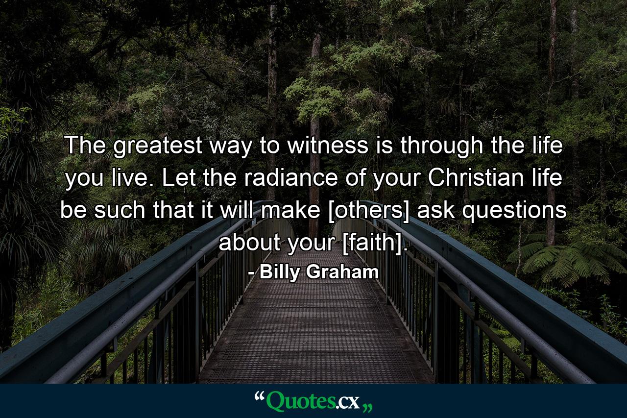 The greatest way to witness is through the life you live. Let the radiance of your Christian life be such that it will make [others] ask questions about your [faith]. - Quote by Billy Graham