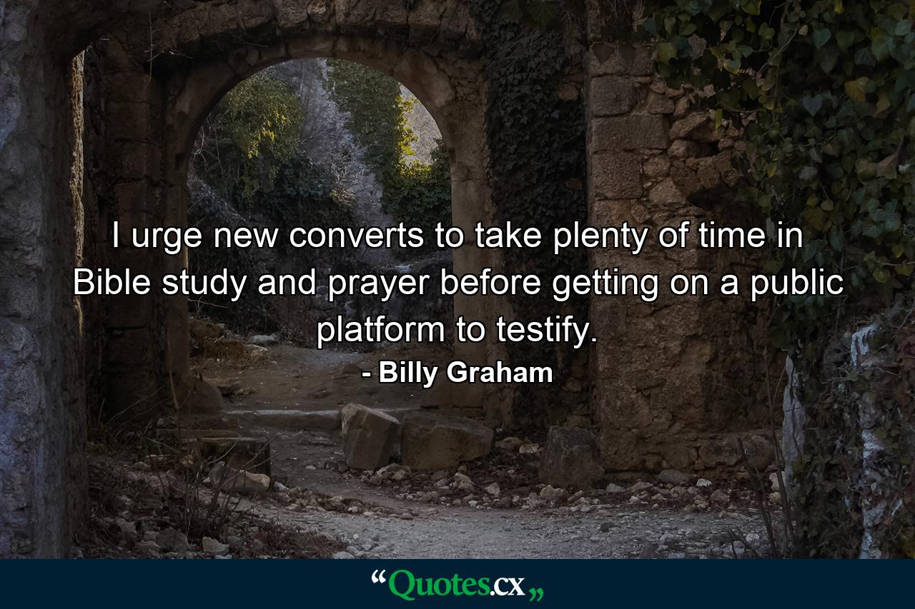 I urge new converts to take plenty of time in Bible study and prayer before getting on a public platform to testify. - Quote by Billy Graham