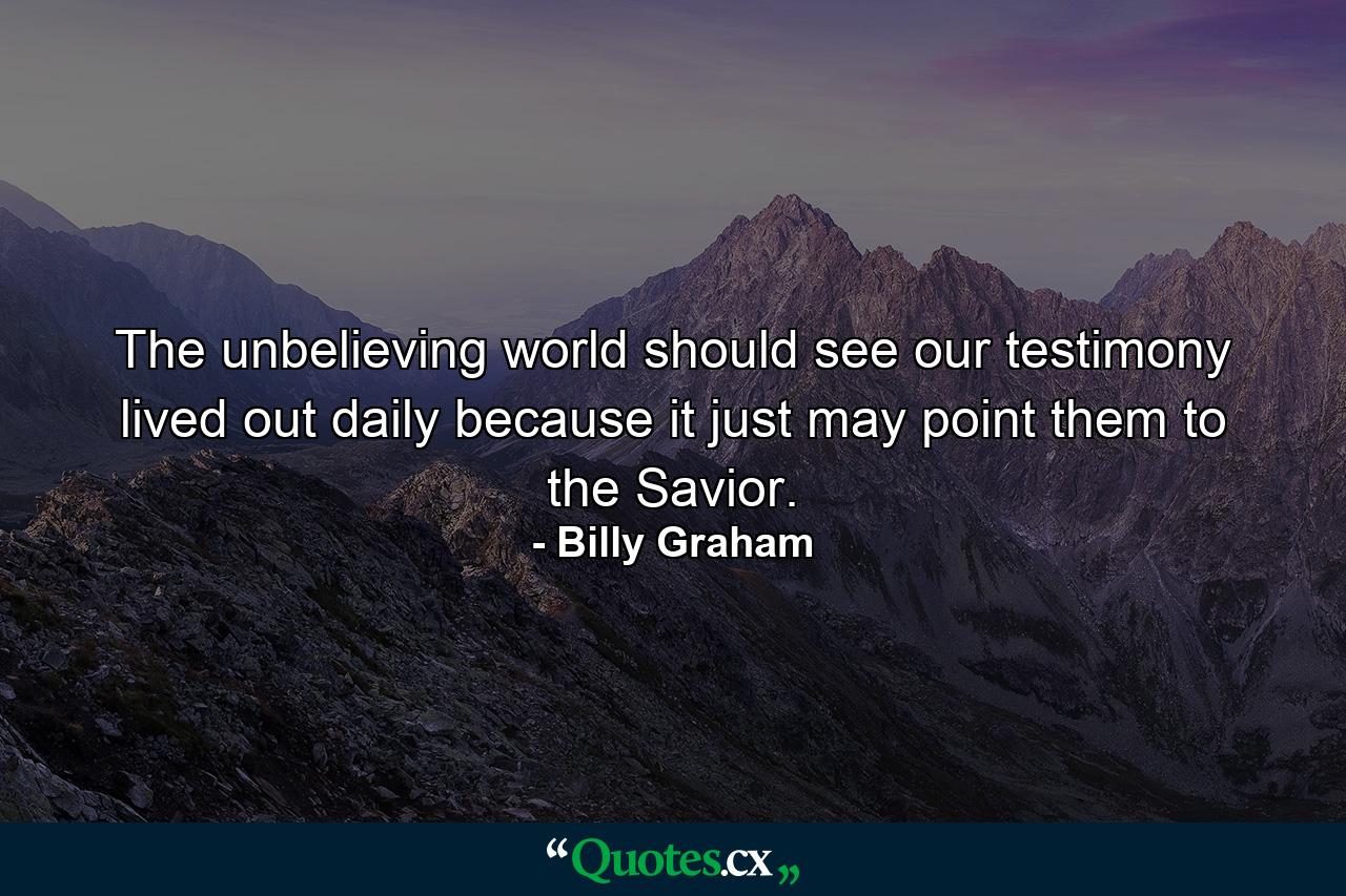 The unbelieving world should see our testimony lived out daily because it just may point them to the Savior. - Quote by Billy Graham