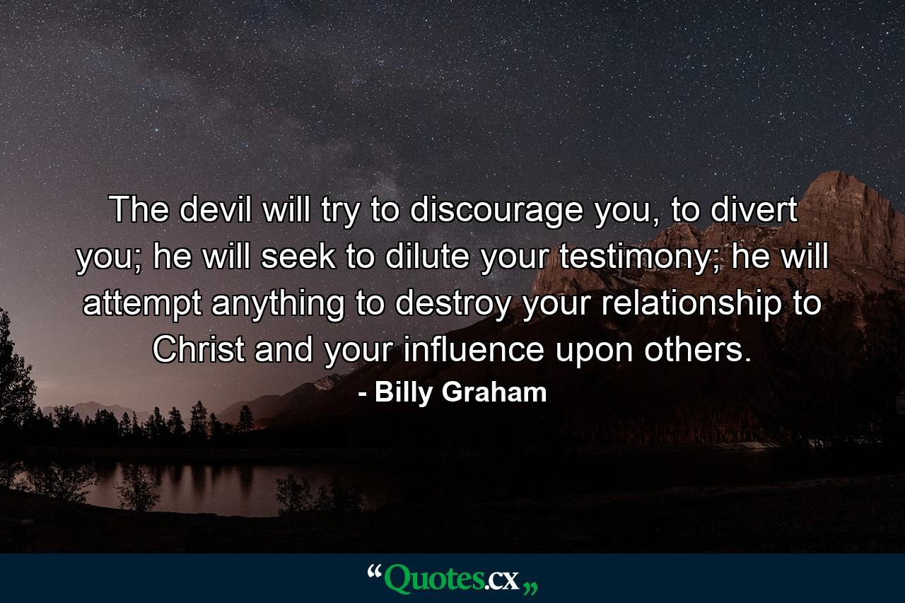 The devil will try to discourage you, to divert you; he will seek to dilute your testimony; he will attempt anything to destroy your relationship to Christ and your influence upon others. - Quote by Billy Graham