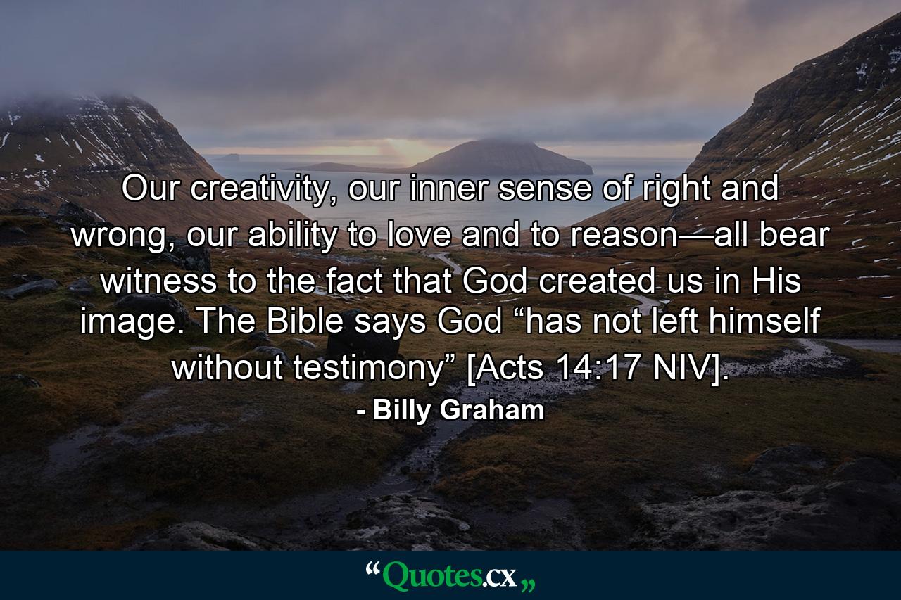 Our creativity, our inner sense of right and wrong, our ability to love and to reason—all bear witness to the fact that God created us in His image. The Bible says God “has not left himself without testimony” [Acts 14:17 NIV]. - Quote by Billy Graham