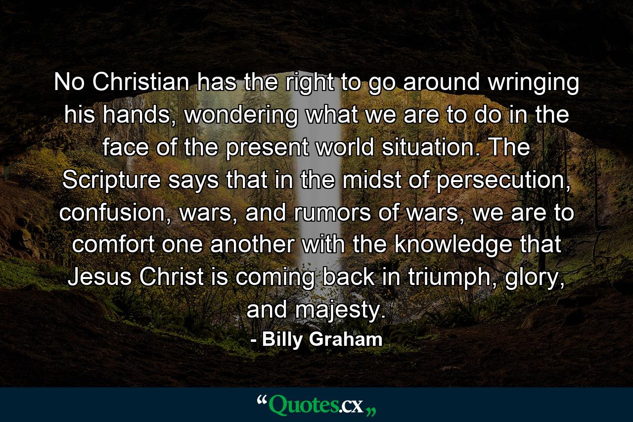 No Christian has the right to go around wringing his hands, wondering what we are to do in the face of the present world situation. The Scripture says that in the midst of persecution, confusion, wars, and rumors of wars, we are to comfort one another with the knowledge that Jesus Christ is coming back in triumph, glory, and majesty. - Quote by Billy Graham