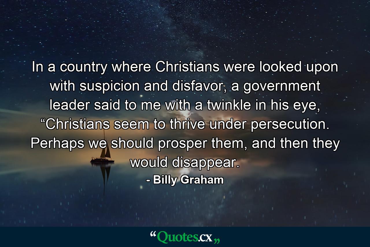 In a country where Christians were looked upon with suspicion and disfavor, a government leader said to me with a twinkle in his eye, “Christians seem to thrive under persecution. Perhaps we should prosper them, and then they would disappear. - Quote by Billy Graham