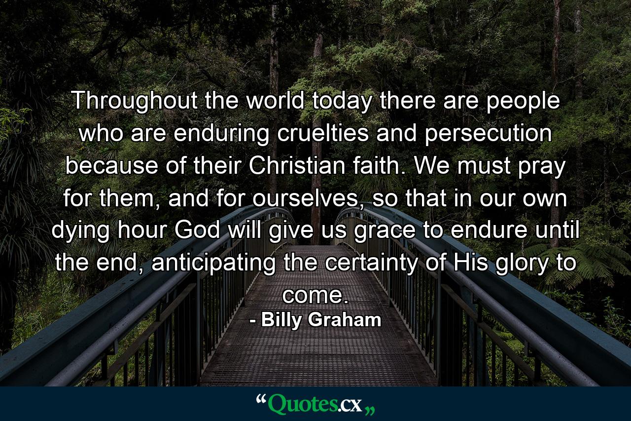 Throughout the world today there are people who are enduring cruelties and persecution because of their Christian faith. We must pray for them, and for ourselves, so that in our own dying hour God will give us grace to endure until the end, anticipating the certainty of His glory to come. - Quote by Billy Graham