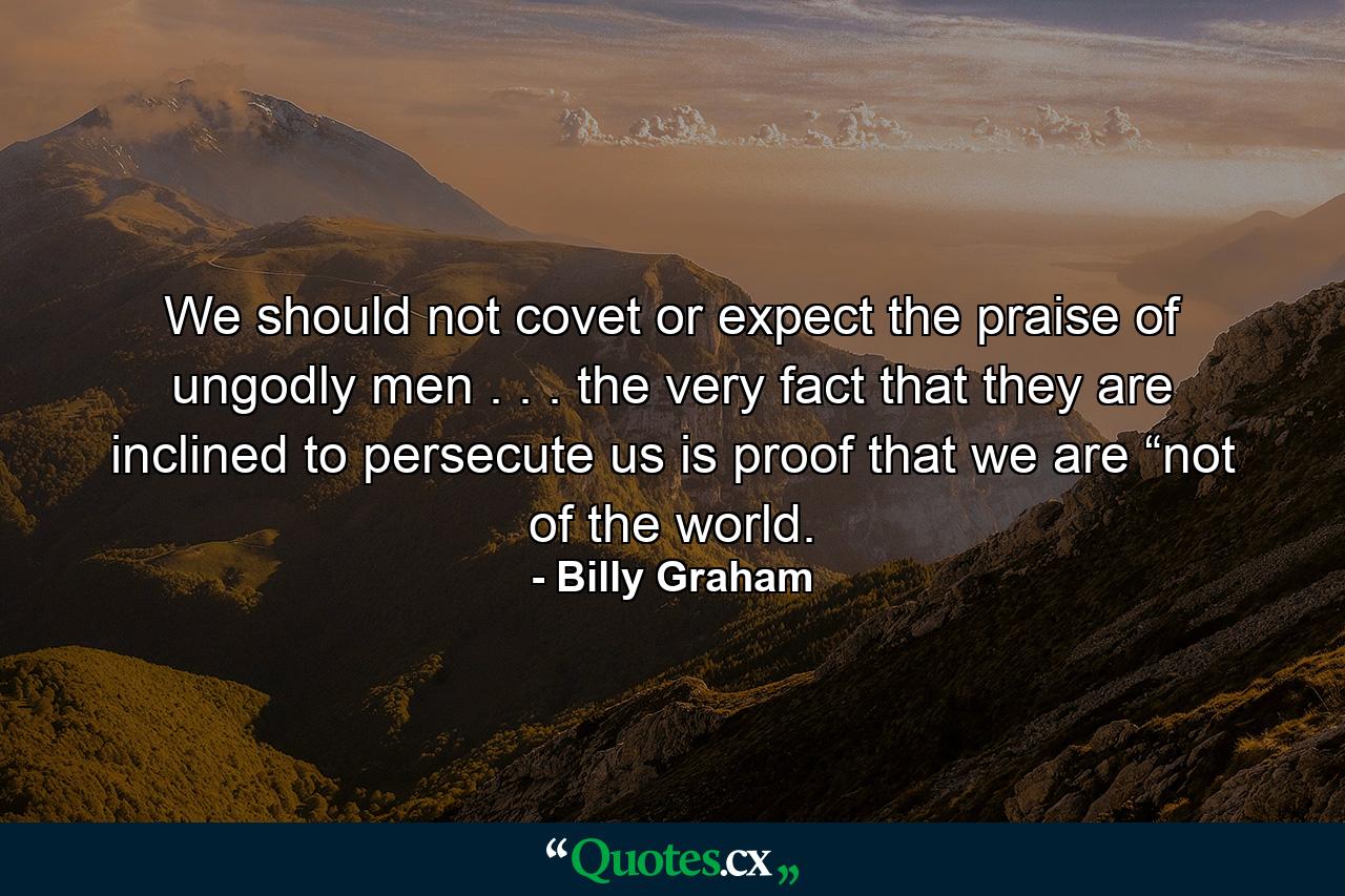 We should not covet or expect the praise of ungodly men . . . the very fact that they are inclined to persecute us is proof that we are “not of the world. - Quote by Billy Graham