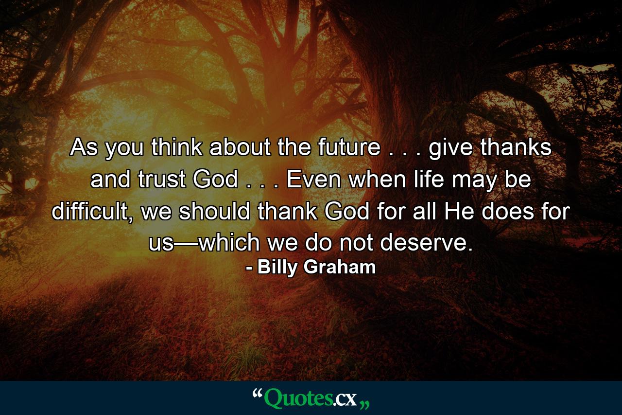 As you think about the future . . . give thanks and trust God . . . Even when life may be difficult, we should thank God for all He does for us—which we do not deserve. - Quote by Billy Graham