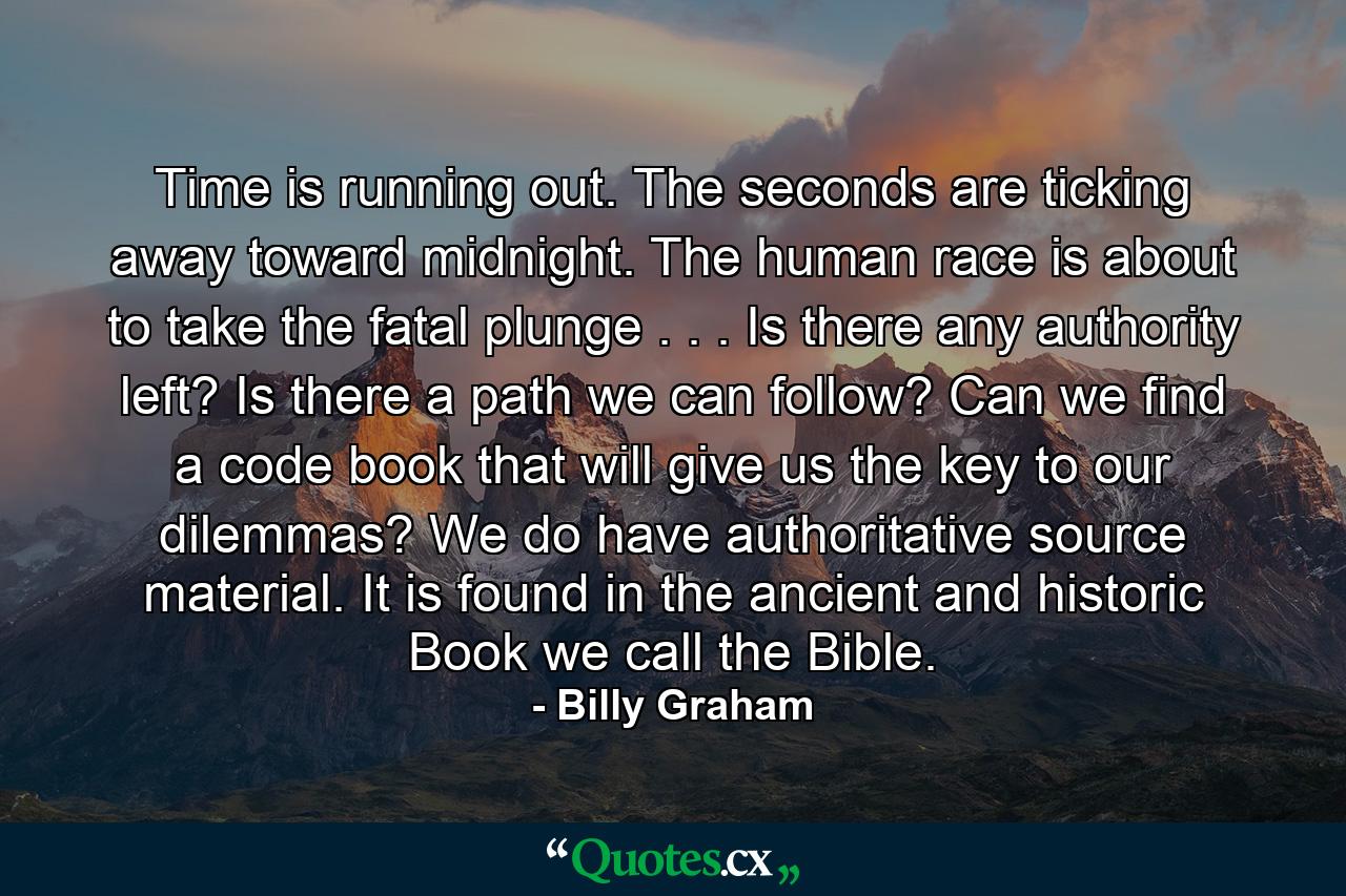 Time is running out. The seconds are ticking away toward midnight. The human race is about to take the fatal plunge . . . Is there any authority left? Is there a path we can follow? Can we find a code book that will give us the key to our dilemmas? We do have authoritative source material. It is found in the ancient and historic Book we call the Bible. - Quote by Billy Graham