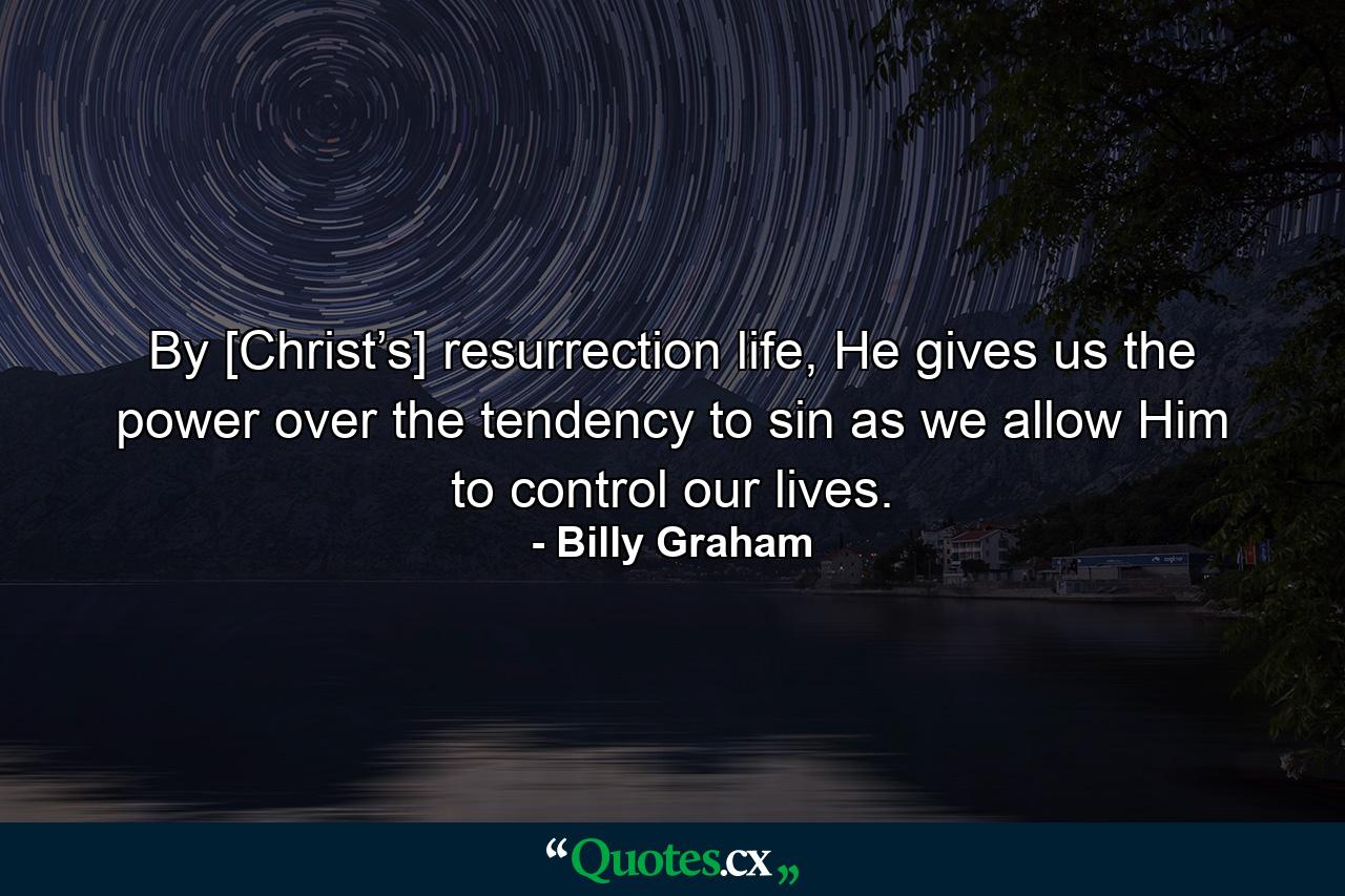 By [Christ’s] resurrection life, He gives us the power over the tendency to sin as we allow Him to control our lives. - Quote by Billy Graham