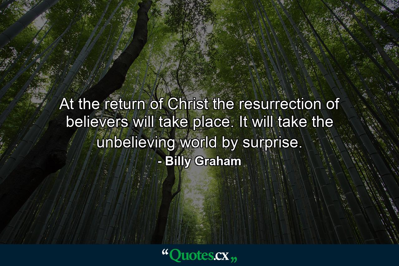 At the return of Christ the resurrection of believers will take place. It will take the unbelieving world by surprise. - Quote by Billy Graham