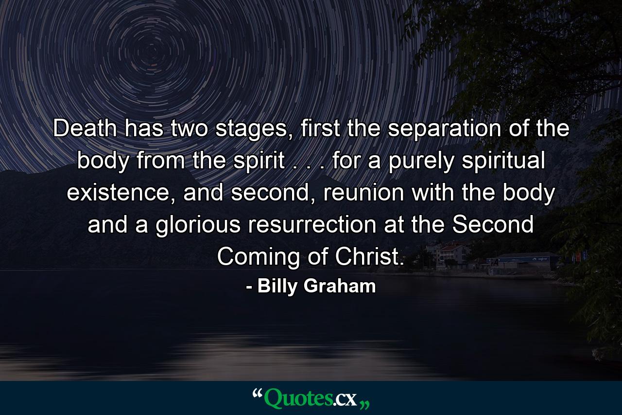 Death has two stages, first the separation of the body from the spirit . . . for a purely spiritual existence, and second, reunion with the body and a glorious resurrection at the Second Coming of Christ. - Quote by Billy Graham