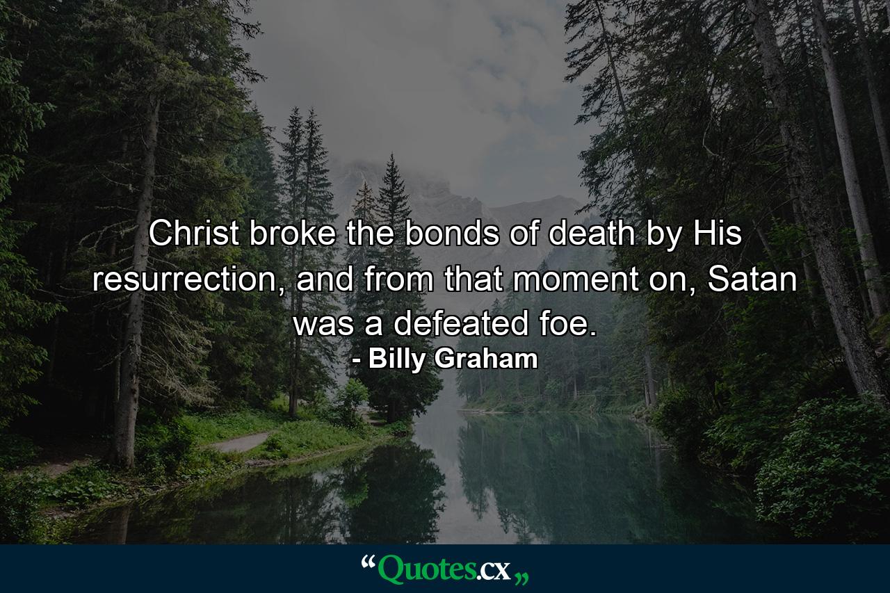 Christ broke the bonds of death by His resurrection, and from that moment on, Satan was a defeated foe. - Quote by Billy Graham