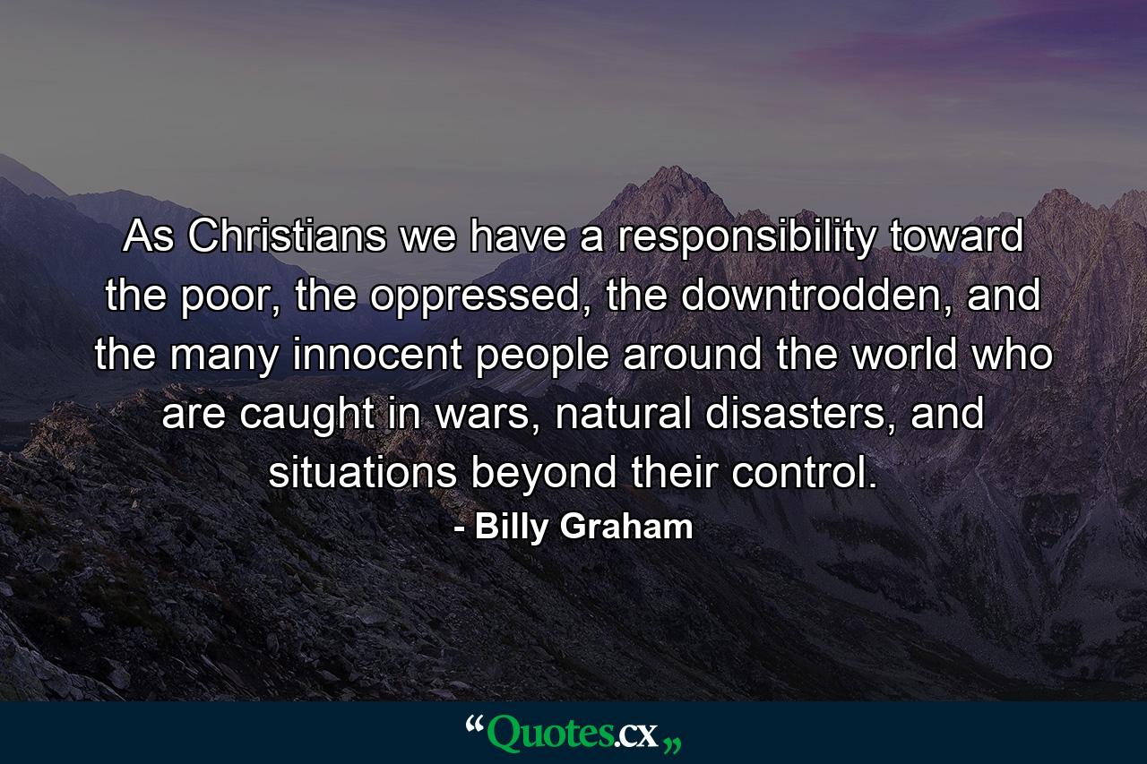 As Christians we have a responsibility toward the poor, the oppressed, the downtrodden, and the many innocent people around the world who are caught in wars, natural disasters, and situations beyond their control. - Quote by Billy Graham