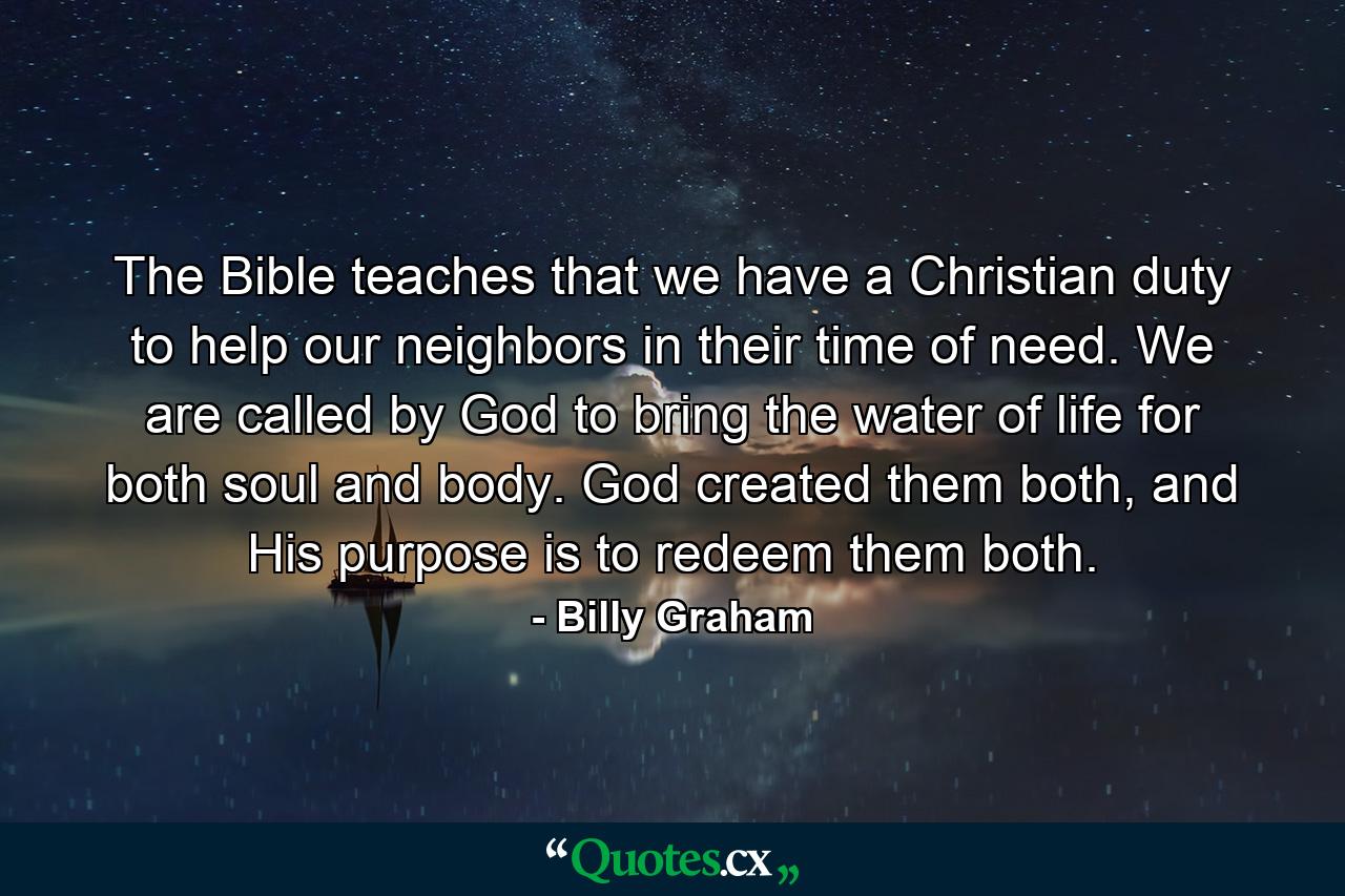 The Bible teaches that we have a Christian duty to help our neighbors in their time of need. We are called by God to bring the water of life for both soul and body. God created them both, and His purpose is to redeem them both. - Quote by Billy Graham