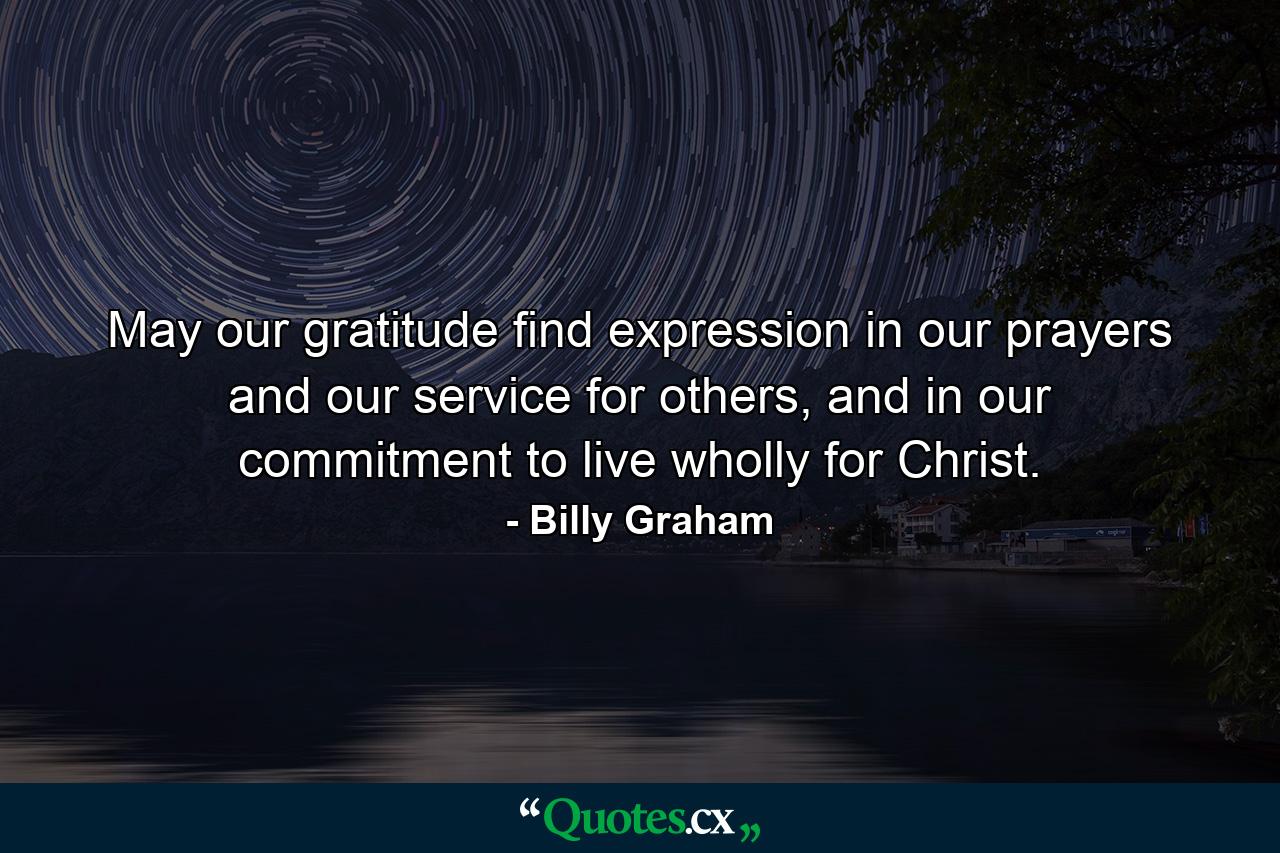 May our gratitude find expression in our prayers and our service for others, and in our commitment to live wholly for Christ. - Quote by Billy Graham