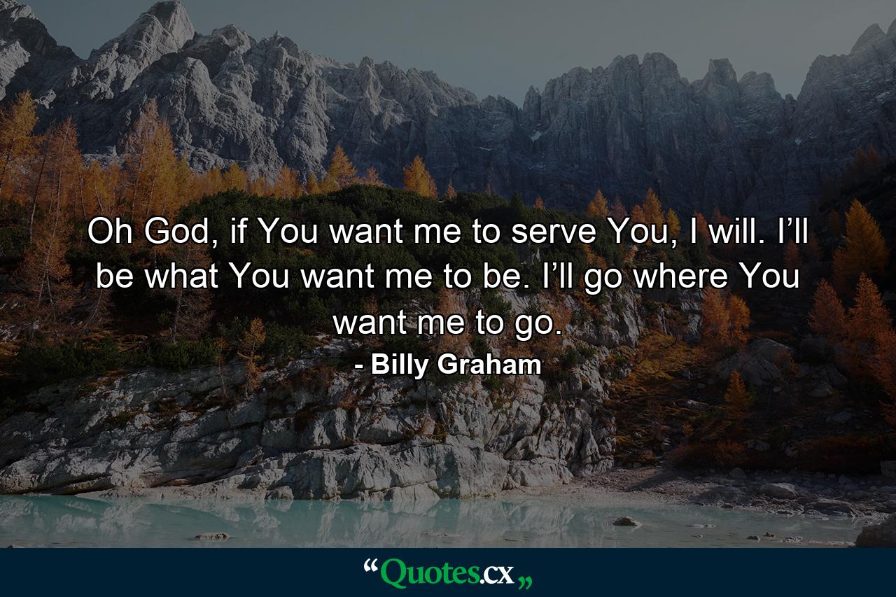 Oh God, if You want me to serve You, I will. I’ll be what You want me to be. I’ll go where You want me to go. - Quote by Billy Graham