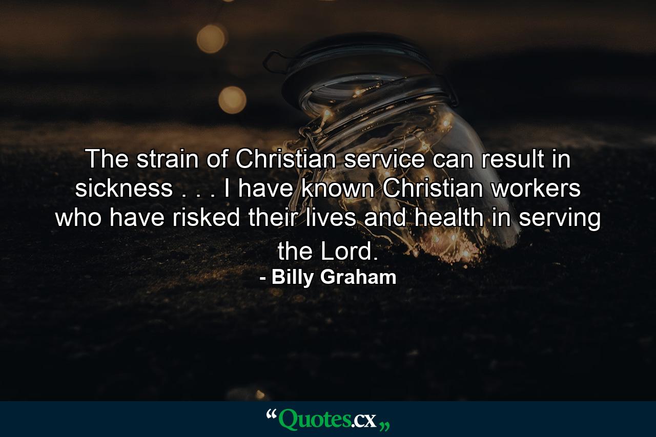 The strain of Christian service can result in sickness . . . I have known Christian workers who have risked their lives and health in serving the Lord. - Quote by Billy Graham