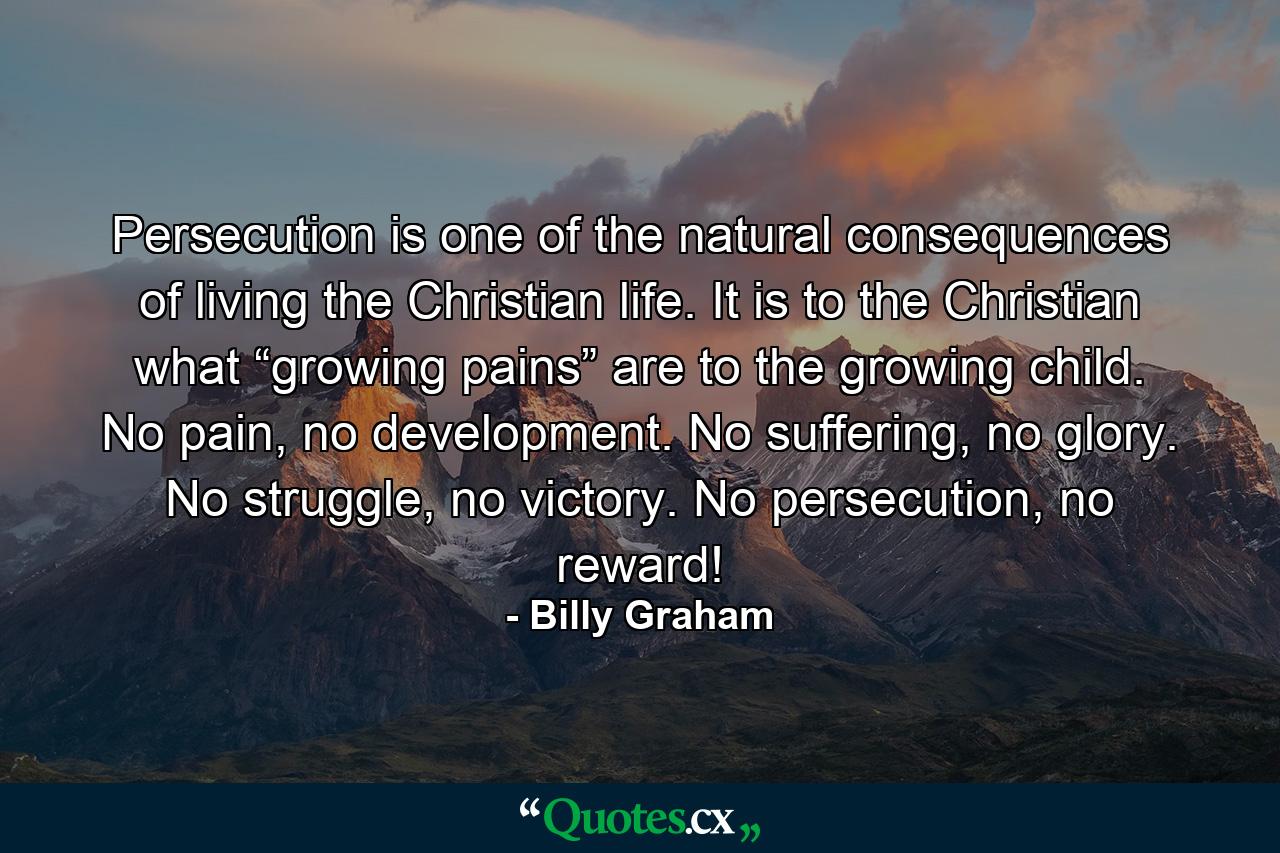 Persecution is one of the natural consequences of living the Christian life. It is to the Christian what “growing pains” are to the growing child. No pain, no development. No suffering, no glory. No struggle, no victory. No persecution, no reward! - Quote by Billy Graham