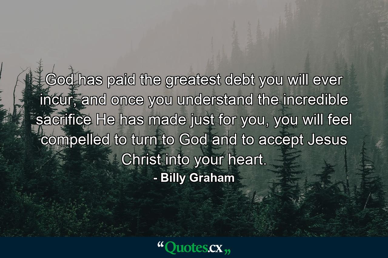 God has paid the greatest debt you will ever incur, and once you understand the incredible sacrifice He has made just for you, you will feel compelled to turn to God and to accept Jesus Christ into your heart. - Quote by Billy Graham