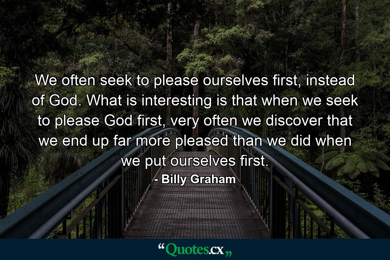 We often seek to please ourselves first, instead of God. What is interesting is that when we seek to please God first, very often we discover that we end up far more pleased than we did when we put ourselves first. - Quote by Billy Graham