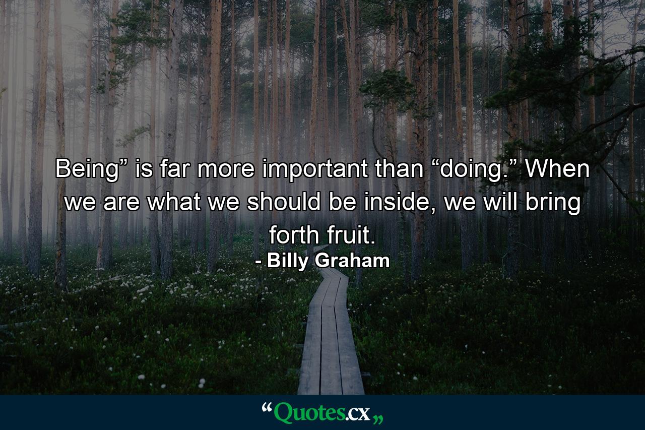 Being” is far more important than “doing.” When we are what we should be inside, we will bring forth fruit. - Quote by Billy Graham