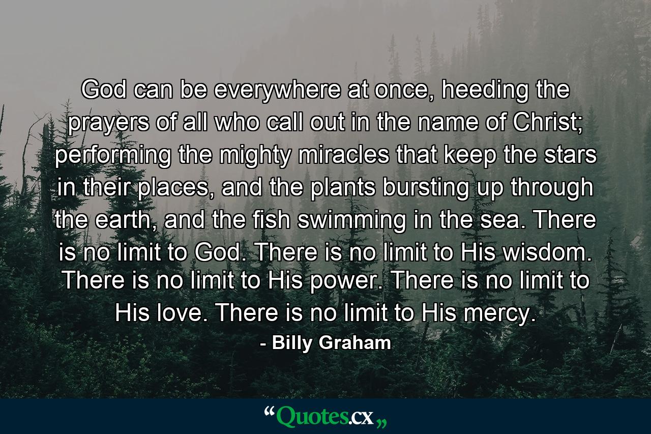 God can be everywhere at once, heeding the prayers of all who call out in the name of Christ; performing the mighty miracles that keep the stars in their places, and the plants bursting up through the earth, and the fish swimming in the sea. There is no limit to God. There is no limit to His wisdom. There is no limit to His power. There is no limit to His love. There is no limit to His mercy. - Quote by Billy Graham