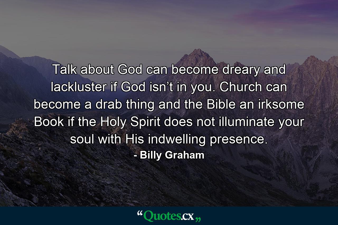 Talk about God can become dreary and lackluster if God isn’t in you. Church can become a drab thing and the Bible an irksome Book if the Holy Spirit does not illuminate your soul with His indwelling presence. - Quote by Billy Graham